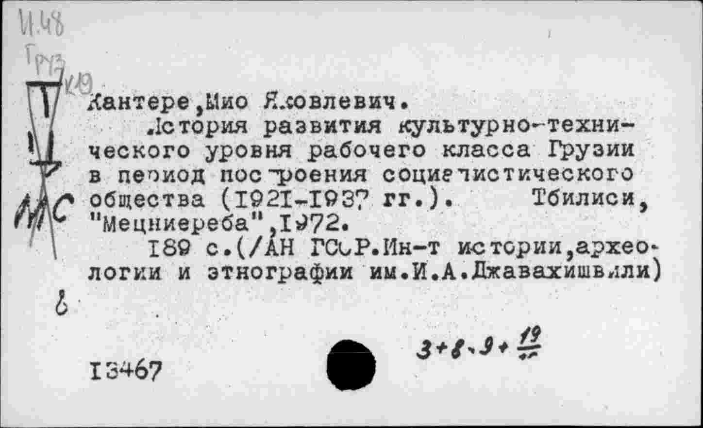 ﻿им
гг/№,	.. о
I у Кантере,Мио Яковлевич.
\ ' Лстория развития культурно-техни-
М ческого уровня рабочего класса Грузии
< в пеоиод построения социалистического /Ах» общества (1921-193? гг.). Тбилиси, ПУг "Мецниереба“,1972.
\	189 с.(/АН ГСиР.Ин-т истории,архео-
логии и этнографии им.И.А.Джавахишвили)
13467
